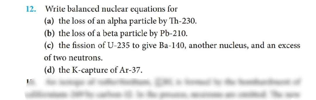 12.
Write balanced nuclear equations for
(a) the loss of an alpha particle by Th-230.
(b) the loss of a beta particle by Pb-210.
(c) the fission of U-235 to give Ba-140, another nucleus, and an excess
of two neutrons.
(d) the K-capture of Ar-37.
