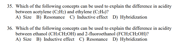 35. Which of the following concepts can be used to explain the difference in acidity
between acetylene (C2H2) and ethylene (C2H4)?
A) Size B) Resonance C) Inductive effect D) Hybridization
36. Which of the following concepts can be used to explain the difference in acidity
between ethanol (CH3CH2OH) and 2-fluoroethanol (FCH2CH2OH)?
A) Size B) Inductive effect C) Resonance D) Hybridization
