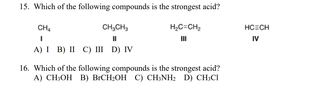 15. Which of the following compounds is the strongest acid?
CH4
CH3CH3
H2C=CH2
HCECH
II
II
IV
А) I B) II С) I D) IV
16. Which of the following compounds is the strongest acid?
А) CH:ОН В) BICH2OH C) CH:NH2 D) CH:CI
