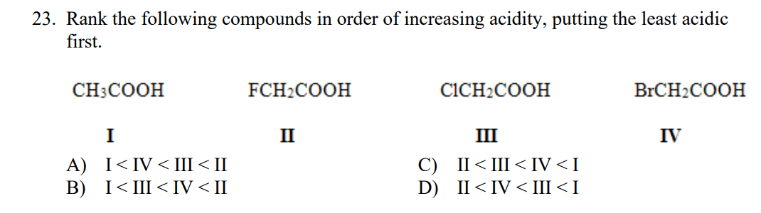 23. Rank the following compounds in order of increasing acidity, putting the least acidic
first.
CH3COOH
FCH2COOH
CICH2COOH
BrCH2COOH
I
II
III
IV
А) I<IV< I<Ш
В) I<I<IV <I
С) I<Ш IV<I
D) II< IV < III< I
