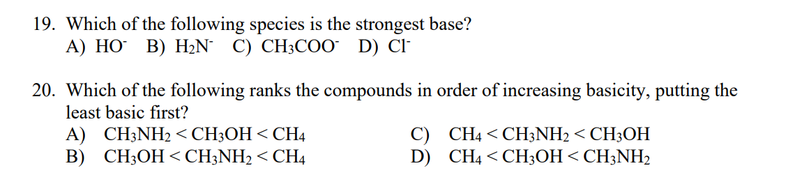 19. Which of the following species is the strongest base?
A) HO B) H2N° C) CH;CO0 D) Cl-
20. Which of the following ranks the compounds in order of increasing basicity, putting the
least basic first?
A) CH3NH2 < CH3OH< CH4
B) CH3OH < CH;NH2 < CH4
C) CH4 < CH3NH2 < CH3OH
D) CH4 < CH;OH < CH3NH2
