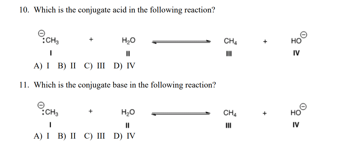 10. Which is the conjugate acid in the following reaction?
:CH3
H20
CH4
но
II
II
IV
А) I B) II С) I D) IV
11. Which is the conjugate base in the following reaction?
CH3
H20
HO
CH4
+
Но
II
II
IV
А) I B) II C) II D) IV
