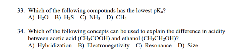 33. Which of the following compounds has the lowest pKa?
А) Н-О В) HaS C) NH3 D) CH4
34. Which of the following concepts can be used to explain the difference in acidity
between acetic acid (CH3COOH) and ethanol (CH;CH2OH)?
A) Hybridization B) Electronegativity C) Resonance D) Size
