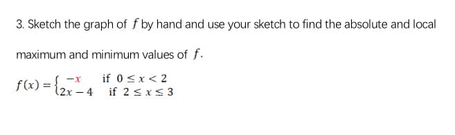 3. Sketch the graph of f by hand and use your sketch to find the absolute and local
maximum and minimum values of f.
S -x
f(x) = 12x – 4
if 0<x< 2
%3D
if 2 s xS 3

