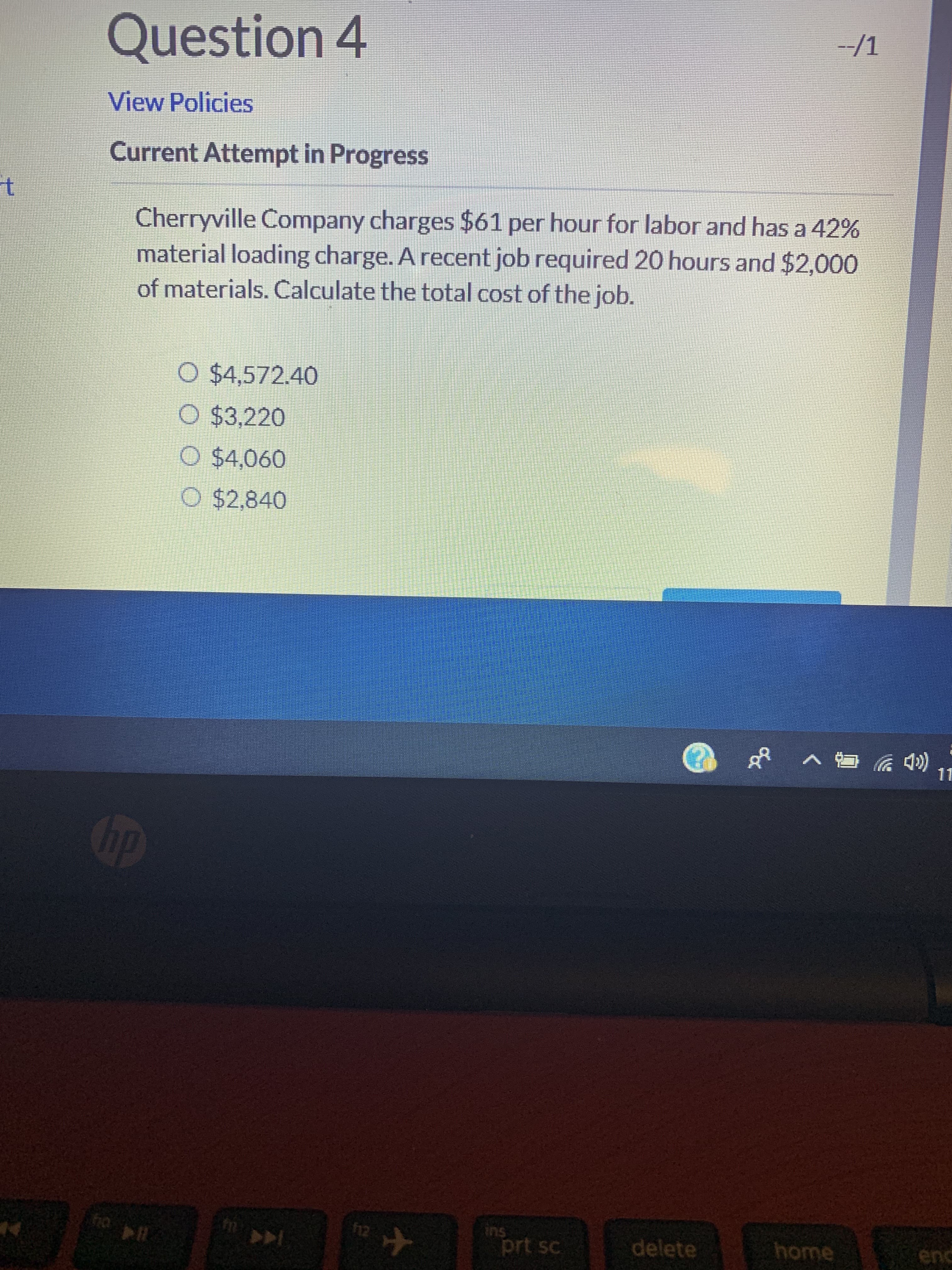 Question 4
-/1
View Policies
Current Attempt in Progress
t
Cherryville Company charges $61 per hour for labor and has a 42%
material loading charge. A recent job required 20 hours and $2,000
of materials. Calculate the total cost of the job.
O $4,572.40
O $3,220
O $4,060
O $2,840
4)
11
hp
ins
prt sc
n0
12
delete
home
enc
