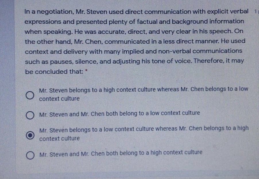 In a negotiation, Mr. Steven used direct communication with explicit verbal 1
expressions and presented plenty of factual and background information
when speaking. He was accurate, direct, and very clear in his speech. On
the other hand, Mr. Chen, communicated in a less direct manner. He used
context and delivery with many implied and non-verbal communications
such as pauses, silence, and adjusting his tone of voice. Therefore, it may
be concluded that: *
Mr. Steven belongs to a high context culture whereas Mr. Chen belongs to a low
context culture
Mr. Steven and Mr. Chen both belong to a low context culture
Mr. Steven belongs to a low context culture whereas Mr. Chen belongs to a high
context culture
Mr. Steven and Mr. Chen both belong to a high context culture
