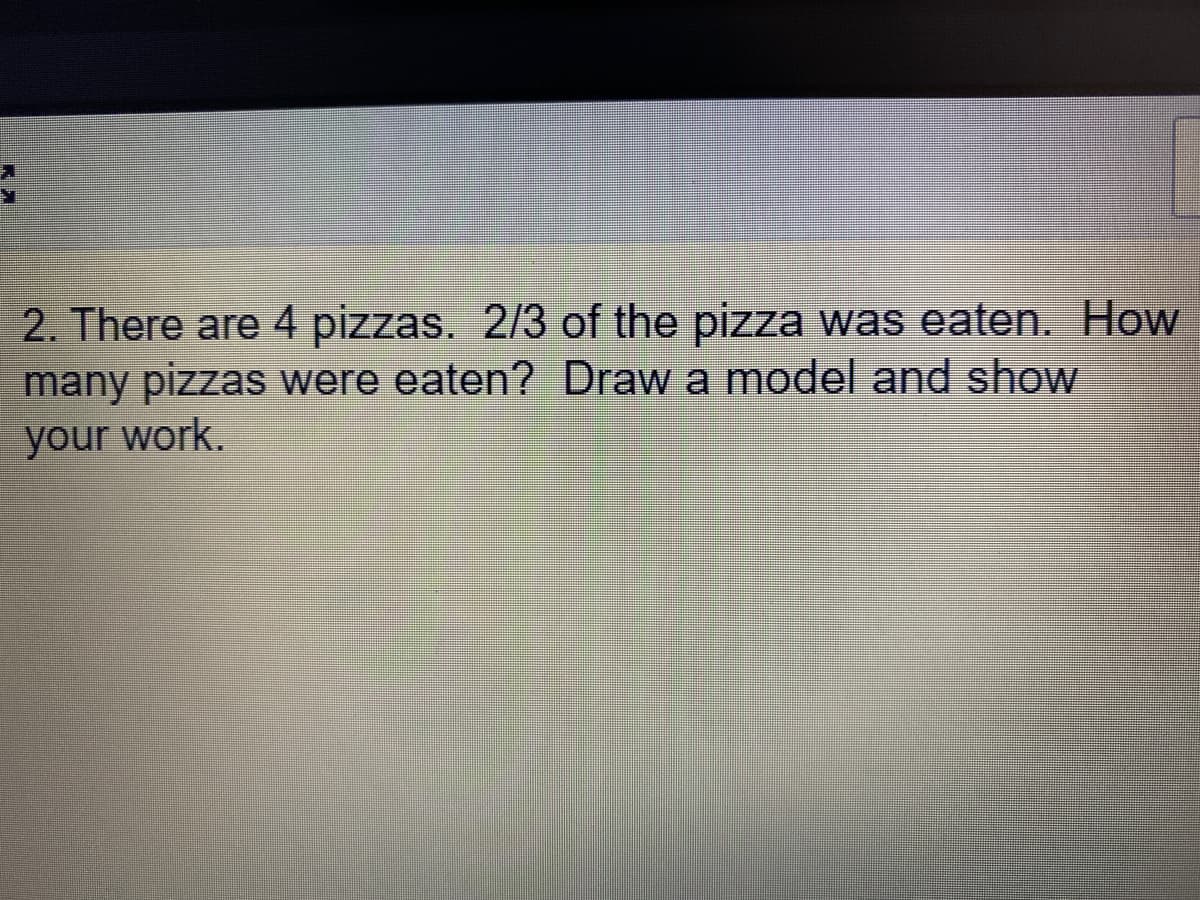 2. There are 4 pizzas. 2/3 of the pizza was eaten. How
many pizzas were eaten? Draw a model and show
your work.
