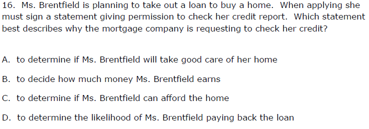 16. Ms. Brentfield is planning to take out a loan to buy a home. When applying she
must sign a statement giving permission to check her credit report. Which statement
best describes why the mortgage company is requesting to check her credit?
A. to determine if Ms. Brentfield will take good care of her home
B. to decide how much money Ms. Brentfield earns
C. to determine if Ms. Brentfield can afford the home
D. to determine the likelihood of Ms. Brentfield paying back the loan

