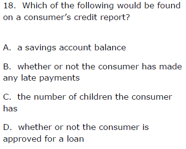 18. Which of the following would be found
on a consumer's credit report?
A. a savings account balance
B. whether or not the consumer has made
any late payments
C. the number of children the consumer
has
D. whether or not the consumer is
approved for a loan
