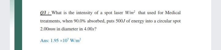 03 : What is the intensity of a spot laser W/m? that used for Medical
treatments, when 90.0% absorbed, puts 500J of energy into a circular spot
2.00mm in diameter in 4.00s?
Ans: 1.95 x10' W/m2

