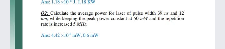 Ans: 1.18 x10-" J, 1.18 KW
02: Calculate the average power for laser of pulse width 39 ns and 12
nm, while keeping the peak power constant at 50 mW and the repetition
rate is increased 5 MHz.
Ans: 4.42 x106 mW, 0.6 mW
