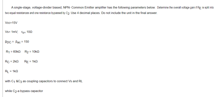 A single-stage, voltage-divider biased, NPN- Common Emitter amplifier has the following parameters below. Determine the overall voltage gain if RE is split into
two equal resistances and one resistance bypassed by C2 Use 4 decimal places. Do not include the unit in the final answer.
Voc=15V
Vs= 1mv, rs= 100
BDC = Bạc = 150
R1 = 60ka R2 = 10kO
Rc = 2k0
RE = 1ka
RL = 1ko
with C1 &C3 as coupling capacitors to connect Vs and RL
while C2-a bypass capacitor
