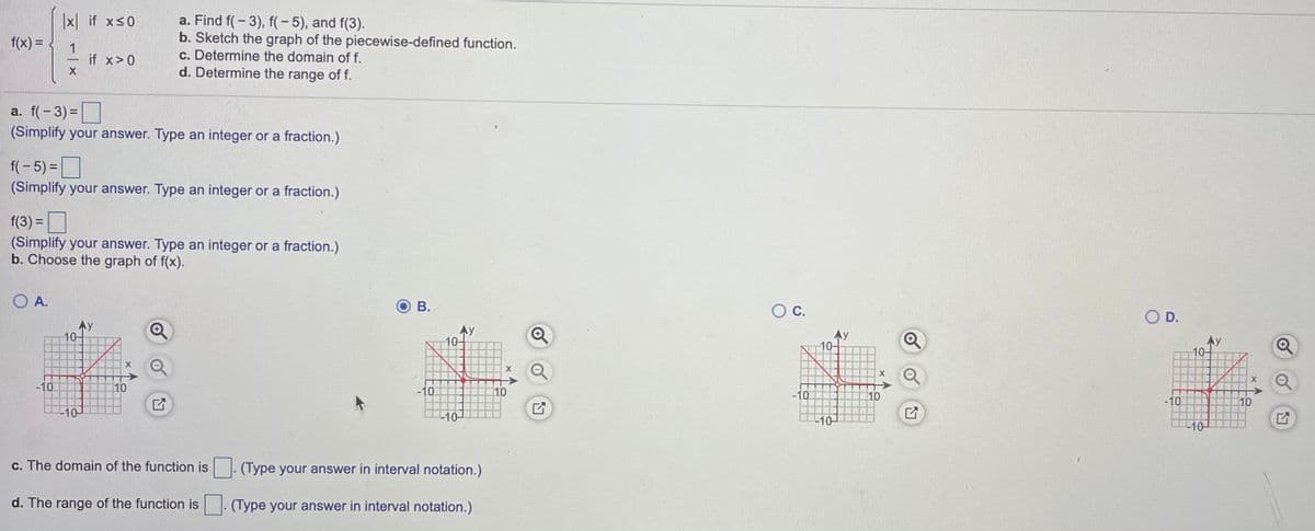 x if xs0
a. Find f( - 3), f(- 5), and f(3).
b. Sketch the graph of the piecewise-defined function.
c. Determine the domain of f.
d. Determine the range of f.
f(x) =
if x>0
a. f(- 3) =
(Simplify your answer. Type an integer or a fraction.)
f(- 5) =|
(Simplify your answer. Type an integer or a fraction.)
f(3) =
(Simplify your answer. Type an integer or a fraction.)
b. Choose the graph of f(x).
O A.
В.
OC.
O D.
10-
10-
10-
10-
-10
10
-10
10
-10
10
-10
10
-10-
-10-
10-
-10-
c. The domain of the function is. (Type your answer in interval notation.)
d. The range of the function is
(Type your answer in interval notation.)
白
