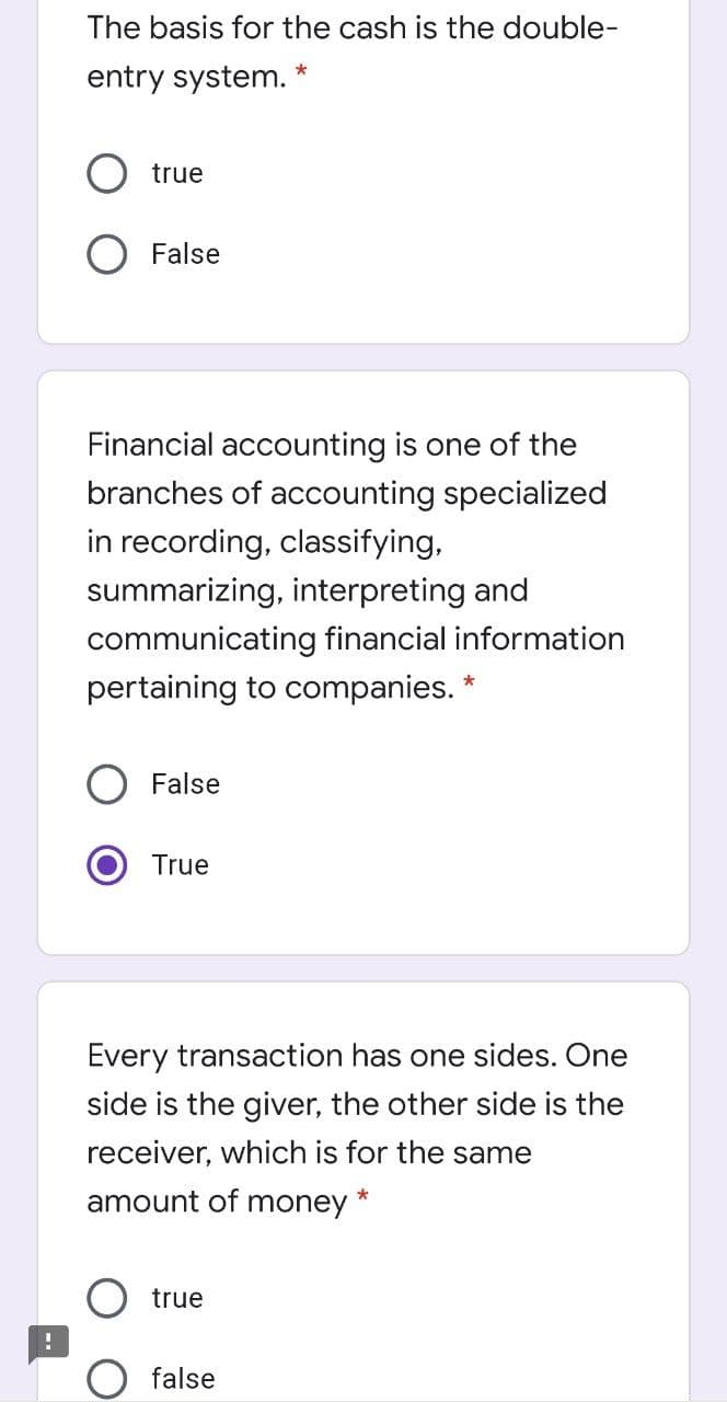 The basis for the cash is the double-
entry system.
true
False
Financial accounting is one of the
branches of accounting specialized
in recording, classifying,
summarizing, interpreting and
communicating financial information
pertaining to companies.
False
True
Every transaction has one sides. One
side is the giver, the other side is the
receiver, which is for the same
amount of money
true
false
