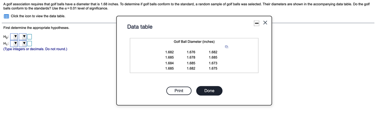 A golf association requires that golf balls have a diameter that is 1.68 inches. To determine if golf balls conform to the standard, a random sample of golf balls was selected. Their diameters are shown in the accompanying data table. Do the golf
balls conform to the standards? Use the a = 0.01 level of significance.
Click the icon to view the data table.
First determine the appropriate hypotheses.
Data table
Ho:
Golf Ball Diameter (inches)
H1:
(Type integers or decimals. Do not round.)
1.682
1.676
1.682
1.685
1.678
1.685
1.684
1.685
1.673
1.685
1.682
1.675
Print
Done
