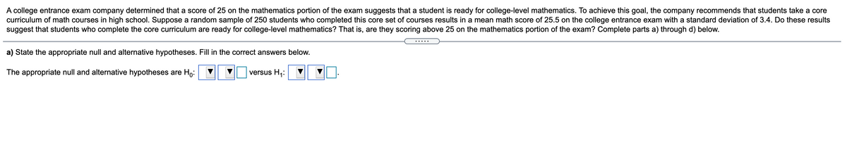 A college entrance exam company determined that a score of 25 on the mathematics portion of the exam suggests that a student is ready for college-level mathematics. To achieve this goal, the company recommends that students take a core
curriculum of math courses in high school. Suppose a random sample of 250 students who completed this core set of courses results in a mean math score of 25.5 on the college entrance exam with a standard deviation of 3.4. Do these results
suggest that students who complete the core curriculum are ready for college-level mathematics? That is, are they scoring above 25 on the mathematics portion of the exam? Complete parts a) through d) below.
.....
a) State the appropriate null and alternative hypotheses. Fill in the correct answers below.
The appropriate null and alternative hypotheses are Ho:
versus H,:
