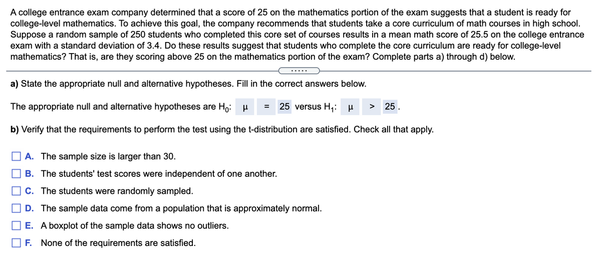 A college entrance exam company determined that a score of 25 on the mathematics portion of the exam suggests that a student is ready for
college-level mathematics. To achieve this goal, the company recommends that students take a core curriculum of math courses in high school.
Suppose a random sample of 250 students who completed this core set of courses results in a mean math score of 25.5 on the college entrance
exam with a standard deviation of 3.4. Do these results suggest that students who complete the core curriculum are ready for college-level
mathematics? That is, are they scoring above 25 on the mathematics portion of the exam? Complete parts a) through d) below.
.....
a) State the appropriate null and alternative hypotheses. Fill in the correct answers below.
The appropriate null and alternative hypotheses are Ho: u
25 versus H;:
25.
>
b) Verify that the requirements to perform the test using the t-distribution are satisfied. Check all that apply.
A. The sample size is larger than 30.
B. The students' test scores were independent of one another.
C. The students were randomly sampled.
D. The sample data come from a population that is approximately normal.
E. A boxplot of the sample data shows no outliers.
F. None of the requirements are satisfied.

