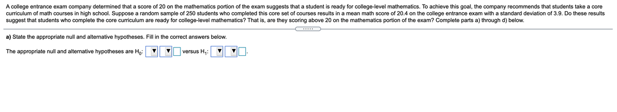 A college entrance exam company determined that a score of 20 on the mathematics portion of the exam suggests that a student is ready for college-level mathematics. To achieve this goal, the company recommends that students take a core
curriculum of math courses in high school. Suppose a random sample of 250 students who completed this core set of courses results in a mean math score of 20.4 on the college entrance exam with a standard deviation of 3.9. Do these results
suggest that students who complete the core curriculum are ready for college-level mathematics? That is, are they scoring above 20 on the mathematics portion of the exam? Complete parts a) through d) below.
a) State the appropriate null and alternative hypotheses. Fill in the correct answers below.
The appropriate null and alternative hypotheses are Ho:
versus H1:
