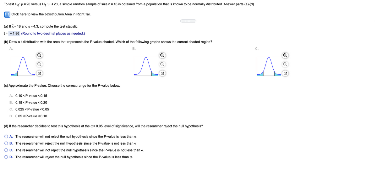 To test Ho: µ = 20 versus H1: µ< 20, a simple random sample of size n = 16 is obtained from a population that is known to be normally distributed. Answer parts (a)-(d).
Click here to view the t-Distribution Area in Right Tail.
....
(a) If x = 18 and s = 4.3, compute the test statistic.
t =
- 1.86 (Round to two decimal places as needed.)
(b) Draw a t-distribution with the area that represents the P-value shaded. Which of the following graphs shows the correct shaded region?
A.
В.
C.
(c) Approximate the P-value. Choose the correct range for the P-value below.
A. 0.10 < P-value < 0.15
B. 0.15 < P-value < 0.20
C. 0.025 < P-value < 0.05
D. 0.05 < P-value < 0.10
(d) If the researcher decides to test this hypothesis at the a = 0.05 level of significance, will the researcher reject the null hypothesis?
A. The researcher will not reject the null hypothesis since the P-value is less than a.
O B. The researcher will reject the null hypothesis since the P-value is not less than a.
O C. The researcher will not reject the null hypothesis since the P-value is not less than a.
O D. The researcher will reject the null hypothesis since the P-value is less than a.
