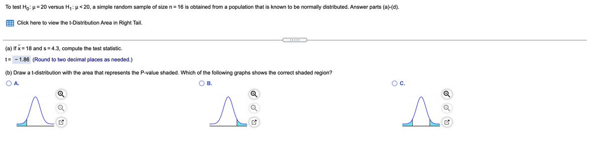 To test Ho: µ= 20 versus H, : µ< 20, a simple random sample of size n= 16 is obtained from a population that is known to be normally distributed. Answer parts (a)-(d).
Click here to view the t-Distribution Area in Right Tail.
.....
(a) If x = 18 and s = 4.3, compute the test statistic.
t =
- 1.86 (Round to two decimal places as needed.)
(b) Draw a t-distribution with the area that represents the P-value shaded. Which of the following graphs shows the correct shaded region?
A.
В.
OC.
