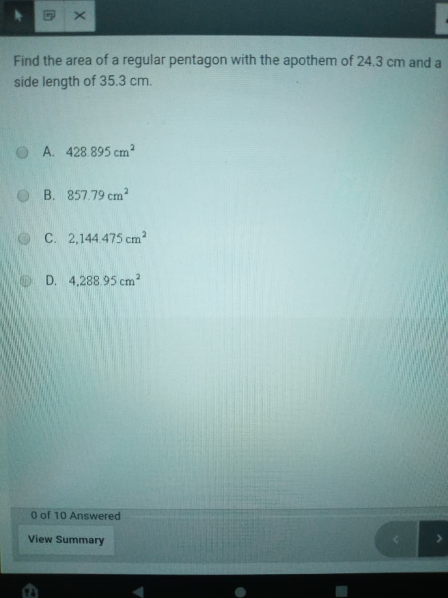 Find the area of a regular pentagon with the apothem of 24.3 cm and a
side length of 35.3 cm.
A. 428.895 cm²
B. 857.79 cm2
C. 2,144.475 cm?
D. 4,288.95 cm?
0 of 10 Answered
View Summary
