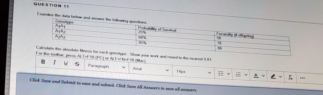 QUESTION 11
Examine the data below and answer the following questions.
| Genotype
A1A1
A1A2
A2A2
Probability of Survival
25%
60%
85%
Fecundity (# offspring)
50
70
80
Calculate the absolute fitness for each genotype Show your work and round to the nearest 0.01
For the toolbar, press ALT+F10 (PC) or ALT+FN+F10 (Mac).
BIUS
Paragraph
A
...
Arial
14px
Click Save and Submit to save and submit. Click Save All Answers to save all answers.
