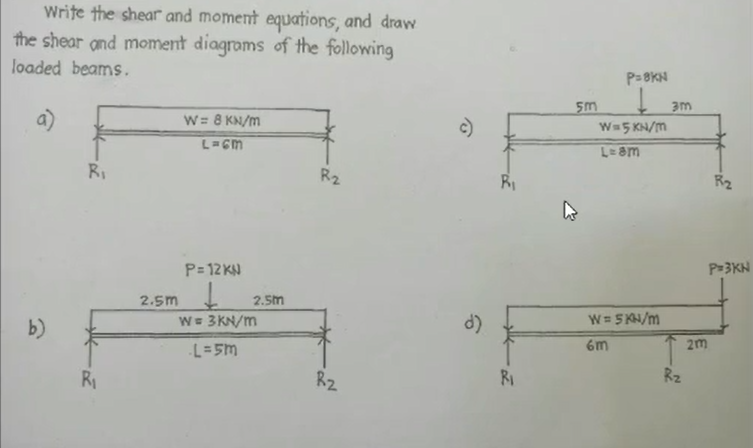 Write the shear and moment equations, and draw
the shear and moment diagrams of the following
loaded beams.
b)
R₁
R₁
2.5m
W = 8 KN/m
L=6M
P=12 KN
2.5m
W = 3kN/m
-L=5m
R2
R₂
d)
R₁
R₁
5m
P=8KN
W=5KN/M
L= am
W = 5KN/m
6m
3m
Rz
2m
R₂
P=3KN