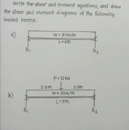 Write the shear and moment equations, and draw
the shear and moment diagrams of the following
loaded beams.
a)
b)
R₁
R₁
2.5m
W = 8 kN/m
L=GM
P=12 KN
Į
W = 3kN/m
-L=5m
2.5m
R₂