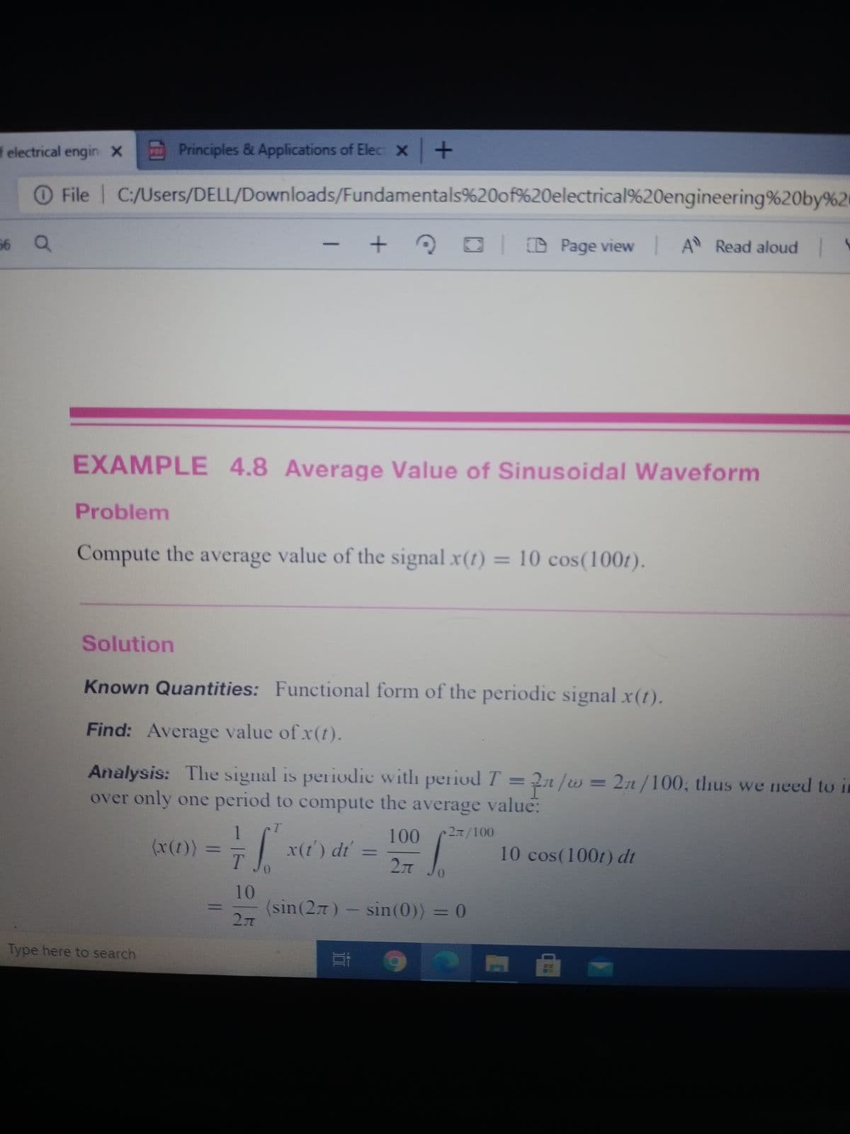 f electrical engin X
Principles & Applications of Elec X+
O File | C:/Users/DELL/Downloads/Fundamentals%20of%20electrical%20engineering%20by%2
56 Q
D Page view A Read aloud
-
EXAMPLE 4.8 Average Value of Sinusoidal Waveform
Problem
Compute the average value of the signal x(t) = 10 cos(100t).
%3D
Solution
Known Quantities: Functional form of the periodic signal x(t).
Find: Average value of x(t).
Analysis: The signal is periodie with periodT = ?n/w= 2r /100, thus we need to in
over only one period to compute the average value:
1
(x(t))
T.
2л 100
100
x(t') dt' =
10 cos(100t) dt
10
(sin(27)
sin(0)) = 0
Type here to search
11
