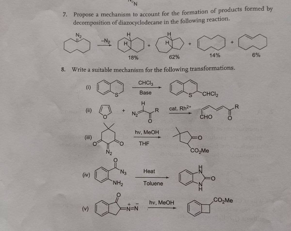 7. Propose a mechanism to account for the formation of products formed by
decomposition of diazocyclodecane in the following reaction.
N2
H.
-N2
H.
H.
62%
14%
6%
18%
8. Write a suitable mechanism for the following transformations.
CHCI3
(i)
Base
CHCI2
(ii)
R.
cat. Rh2+
CHO
hv, MeOH
(iii)
O:
O.
THF
N2
CO,Me
N3
Heat
(iv)
NH2
Toluene
CO,Me
hv, MeOH
(v)
