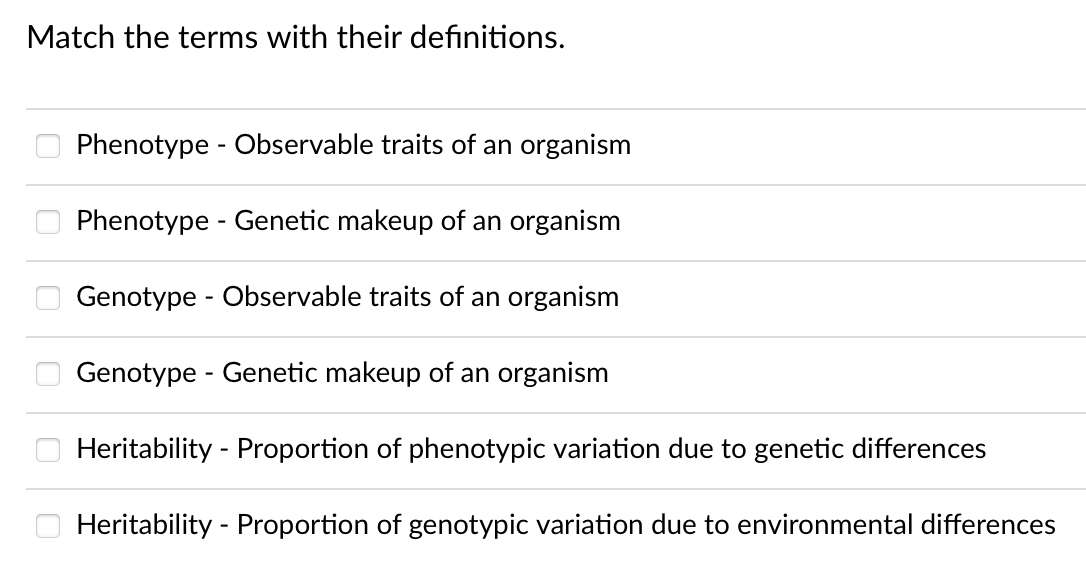 Match the terms with their definitions.
Phenotype - Observable traits of an organism
Phenotype - Genetic makeup of an organism
Genotype - Observable traits of an organism
Genotype - Genetic makeup of an organism
Heritability - Proportion of phenotypic variation due to genetic differences
Heritability - Proportion of genotypic variation due to environmental differences