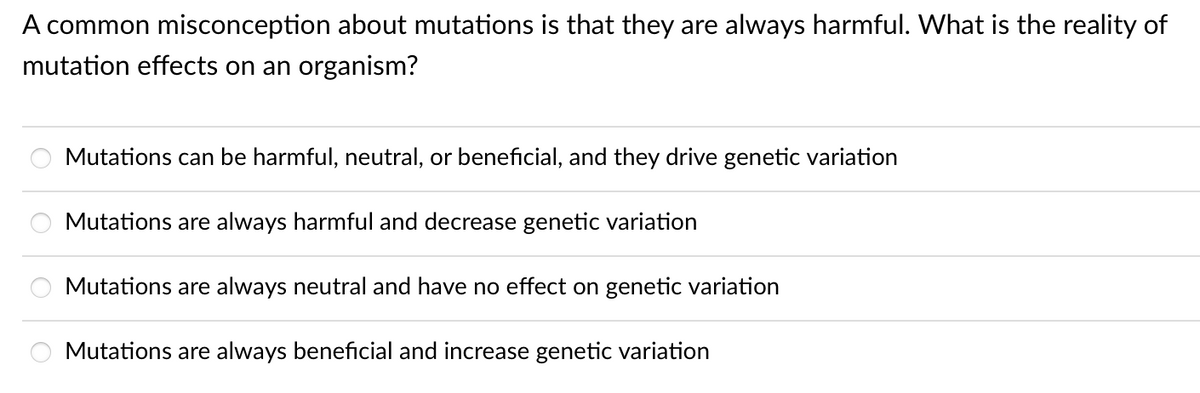 A common misconception about mutations is that they are always harmful. What is the reality of
mutation effects on an organism?
O
Mutations can be harmful, neutral, or beneficial, and they drive genetic variation
Mutations are always harmful and decrease genetic variation
Mutations are always neutral and have no effect on genetic variation
Mutations are always beneficial and increase genetic variation