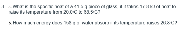 3. a. What is the specific heat of a 41.5 g piece of glass, if it takes 17.8 kJ of heat to
raise its temperature from 20.0•C to 68.5°C?
b. How much energy does 158 g of water absorb if its temperature raises 26.8 C?

