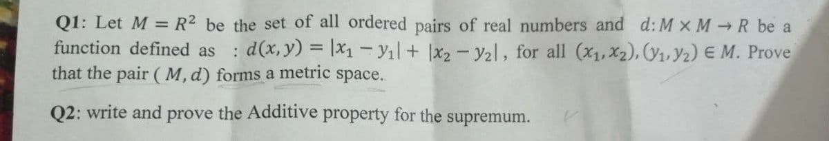 Q1: Let M = R² be the set of all ordered pairs of real numbers and d: M x MR be a
function defined as : d(x, y) = x₁=Y₁l+ 1x2 - y₂l, for all (x₁, x2), (₁,Y2) E M. Prove
that the pair (M, d) forms a metric space..
Q2: write and prove the Additive property for the supremum.