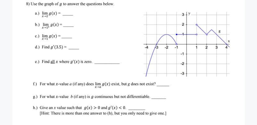 8) Use the graph of g to answer the questions below.
a.) lim g(x) =
3 1y.
X-2
b.) lim g(x) =
X-1+
2
4.
c.) lim g(x) = .
d.) Find g'(3.5) =
-4
-2
-1
3
-1
e.) Find all x where g'(x) is zero.
-2
-3
f.) For what x-value a (if any) does lim g(x) exist, but g does not exist?
x-a
g.) For what x-value b (if any) is g continuous but not differentiable.
h.) Give an x value such that g(x) > 0 and g'(x) < 0.
[Hint: There is more than one answer to (h), but you only need to give one.]
2.
