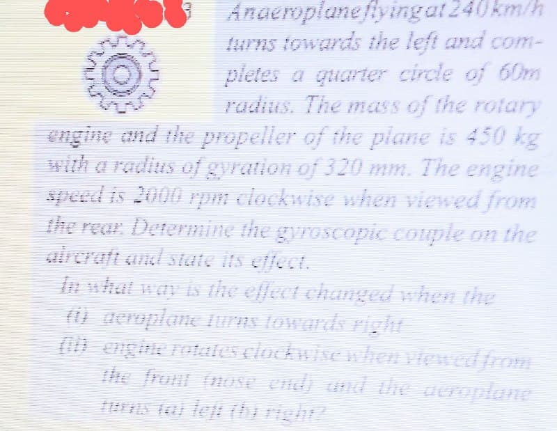 Anaeroplaneflyingat 240km/h
turns towards the left and com-
pletes a quarter circle of 60m
radius. The mass of the rotary
engine and the propeller of the plane is 450 kg
with a radius of gyration of 320 mm. The engine
speed is 2000 rpm clockwise when viewed from
the rear Determine the gyroscopic couple on the
aircraft and state its effect.
In what way is the effect changed when the
() aeroplane iurns towards right
(i) engine rotates elockwise when viewed from
the front (nose end) and the ueroplane
lurns fa) teft (bi right
