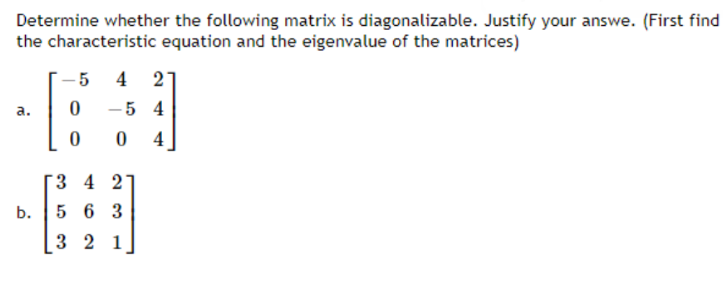 Determine whether the following matrix is diagonalizable. Justify your answe. (First find
the characteristic equation and the eigenvalue of the matrices)
- 5
4
2
а.
-5 4
4
3 4 2
b.
5 6 3
3 2 1
