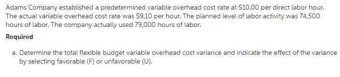 Adams Company established a predetermined variable overhead cost rate at $10.00 per direct labor hour.
The actual variable overhead cost rate was $9.10 per hour. The planned level of labor activity was 74,500
hours of labor. The company actually used 79,000 hours of labor.
Required
a. Determine the total flexible budget variable overhead cost variance and indicate the effect of the variance
by selecting favorable (F) or unfavorable (U).
