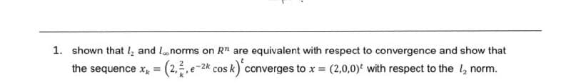 1. shown that I and I norms on R" are equivalent with respect to convergence and show that
the sequence xx = (2,2, e-2k cos k) converges to x = (2,0,0) with respect to the 1₂ norm.