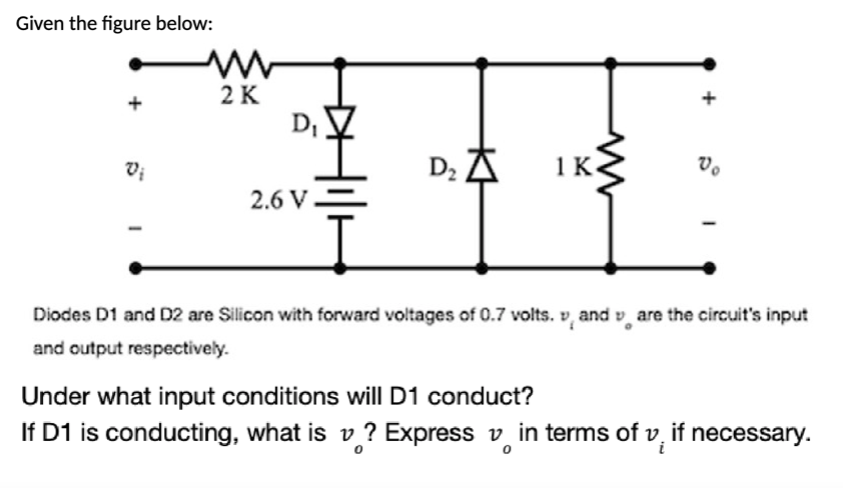 Given the figure below:
Vo
Vi
D₂
2.6 V
I
Diodes D1 and D2 are Silicon with forward voltages of 0.7 volts. vand are the circuit's input
and output respectively.
Under what input conditions will D1 conduct?
If D1 is conducting, what is v? Express vin terms of v, if necessary.
0
www
2 K
D₁
1 K
ww