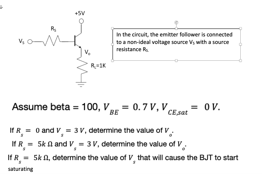 Vs
In the circuit, the emitter follower is connected
to a non-ideal voltage source Vs with a source
resistance Rs.
R₁=1K
= OV.
Assume beta = 100, V = 0.7 V, V,
ВЕ
CE,sat
If R = 0 and V = 3 V, determine the value of V.
S
If R = 5k and V = 3 V, determine the value of V.
S
S
If Rs
5k , determine the value of V that will cause the BJT to start
S
saturating
+5V
Rs
V₂
