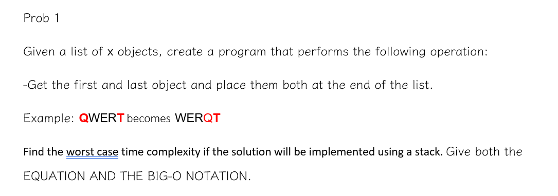 Prob 1
Given a list of x objects, create a program that performs the following operation:
-Get the first and last object and place them both at the end of the list.
Example: QWERT becomes WERQT
Find the worst case time complexity if the solution will be implemented using a stack. Give both the
EQUATION AND THE BIG-O NOTATION.
