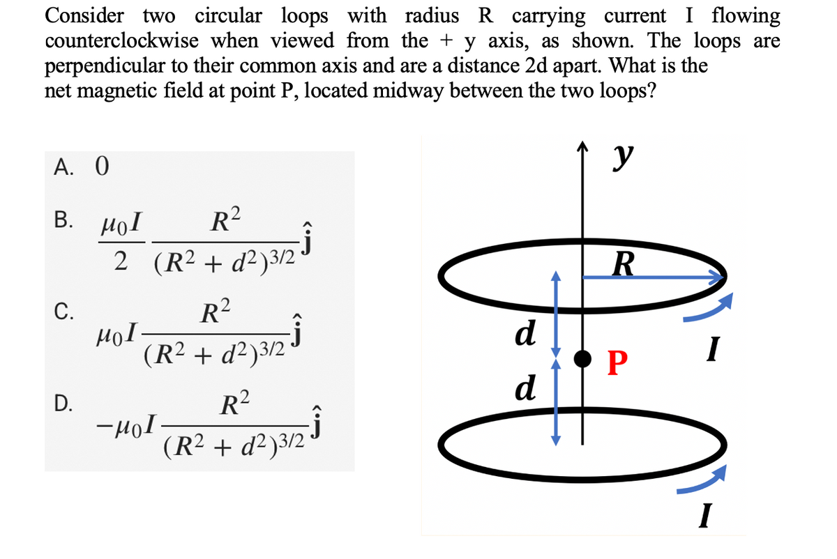Consider two circular loops with radius R carrying current I flowing
counterclockwise when viewed from the + y axis, as shown. The loops are
perpendicular to their common axis and are a distance 2d apart. What is the
net magnetic field at point P, located midway between the two loops?
A. 0
y
Β. μοι
R²
2 (R² + d²)3/2
d²)3/2 ³
C.
R²
(R² + d²)3/2
d²3/2³
D.
R²
(R² + d²)3/2•
HOI.
-μοι.
d
d
R
P
I