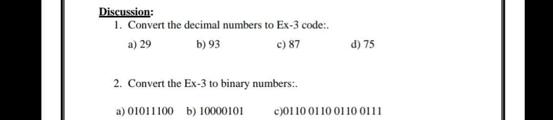 Discussion:
1. Convert the decimal numbers to Ex-3 code:.
a) 29
b) 93
c) 87
d) 75
2. Convert the Ex-3 to binary numbers:.
a) 01011100 b) 10000101
c)0110 0110 0110 0111
