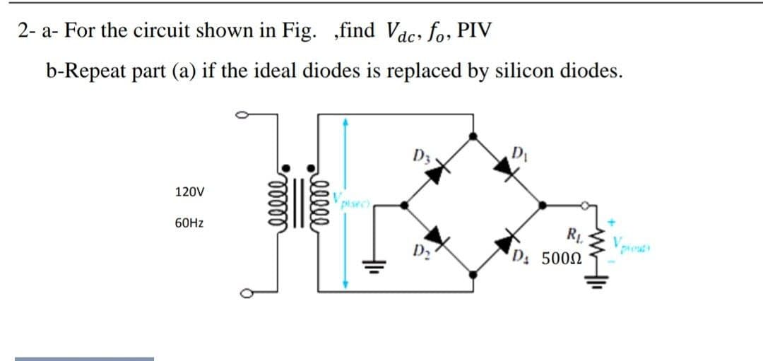 2- a- For the circuit shown in Fig. ,find Vac, fo, PIV
b-Repeat part (a) if the ideal diodes is replaced by silicon diodes.
D3
120V
Vpisec)
60HZ
R1.
D 5002
V.
D2
lll
||
