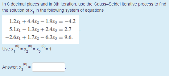 In 6 decimal places and in 8th iteration, use the Gauss-Seidel iterative process to find
the solution of x, in the following system of equations
1.2x1 + 4.4x2 – 1.9x3 = -4.2
5.1x – 1.3x2 + 2.4.x3 = 2.7
-2.6x1 + 1.7x2 – 6.3x3 = 9.6.
(0)
(0)
(0)
Use x," = x," = X,"= 1
(8)
Answer. X,
=
