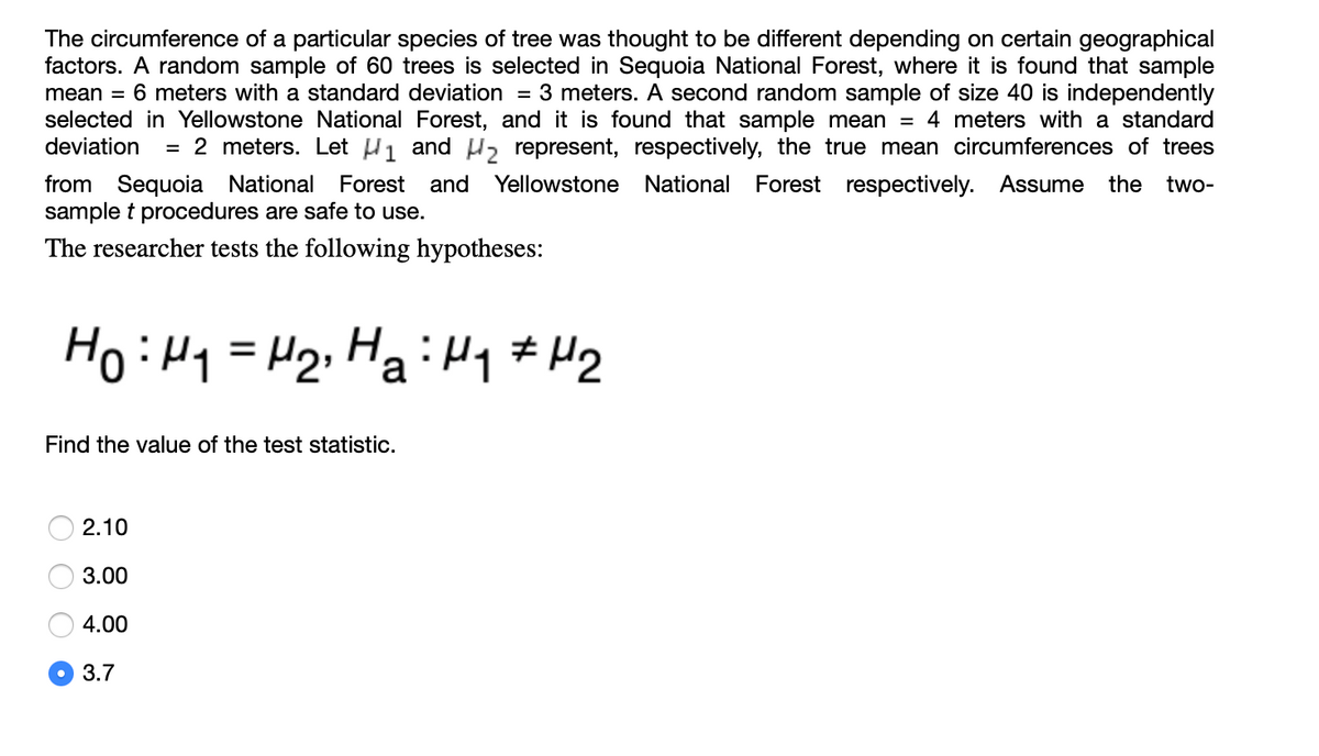 The circumference of a particular species of tree was thought to be different depending on certain geographical
factors. A random sample of 60 trees is selected in Sequoia National Forest, where it is found that sample
mean = 6 meters with a standard deviation
selected in Yellowstone National Forest, and it is found that sample mean = 4 meters with a standard
deviation
= 3 meters. A second random sample of size 40 is independently
= 2 meters. Let H1 and H, represent, respectively, the true mean circumferences of trees
from Sequoia National
sample t procedures are safe to use.
Forest and
Yellowstone National
Forest respectively. Assume
the
two-
The researcher tests the following hypotheses:
HoiHq = H2;HaiHy # H2
Find the value of the test statistic.
2.10
3.00
4.00
3.7
