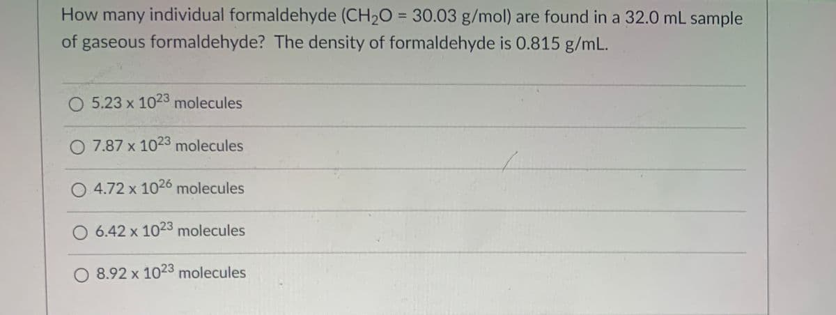 How many individual formaldehyde (CH2O = 30.03 g/mol) are found in a 32.0 mL sample
%3D
of gaseous formaldehyde? The density of formaldehyde is 0.815 g/mL.
O 5.23 x 1023 molecules
O 7.87 x 1023 molecules
4.72 x 1026 molecules
6.42 x 1023 molecules
O 8.92 x 1023 molecules
