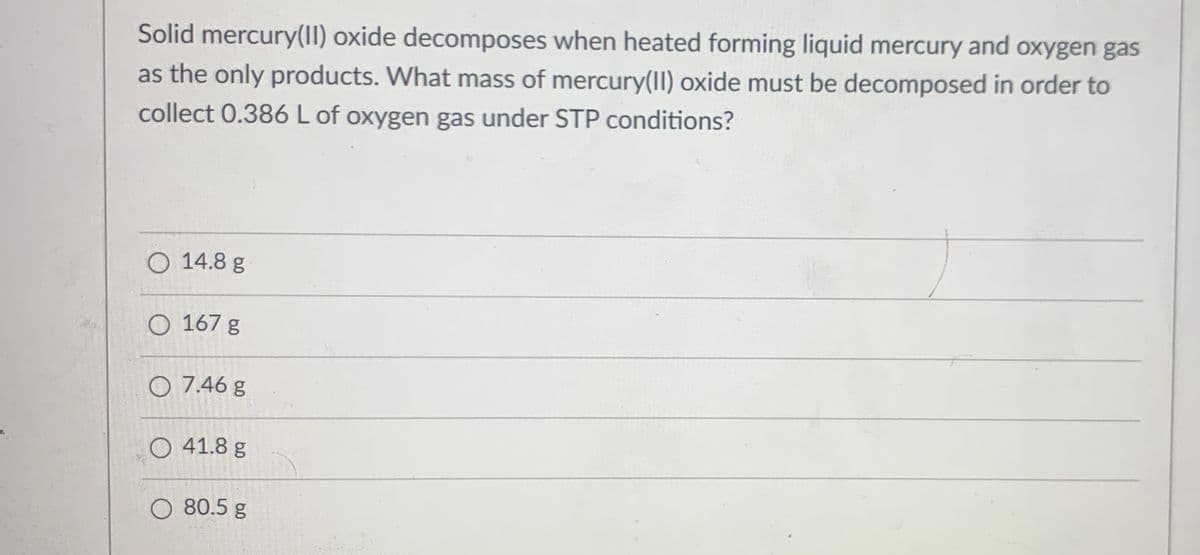 Solid mercury(I) oxide decomposes when heated forming liquid mercury and oxygen gas
as the only products. What mass of mercury(II) oxide must be decomposed in order to
collect 0.386 L of oxygen gas under STP conditions?
O 14.8 g
O 167 g
O 7.46 g
O 41.8 g
O 80.5 g
