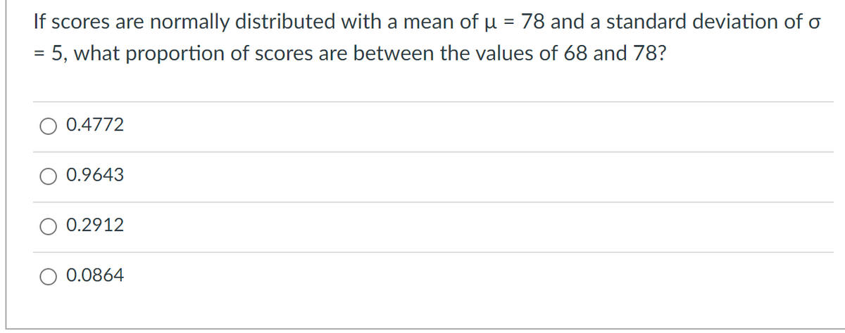 If scores are normally distributed with a mean of µ = 78 and a standard deviation of o
= 5, what proportion of scores are between the values of 68 and 78?
0.4772
0.9643
0.2912
0.0864
